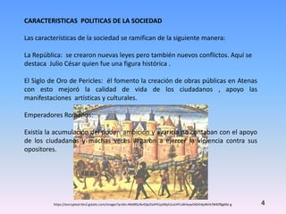 CARACTERISTICAS POLITICAS DE LA SOCIEDAD
Las características de la sociedad se ramifican de la siguiente manera:
La República: se crearon nuevas leyes pero también nuevos conflictos. Aquí se
destaca Julio César quien fue una figura histórica .
El Siglo de Oro de Pericles: él fomento la creación de obras públicas en Atenas
con esto mejoró la calidad de vida de los ciudadanos , apoyo las
manifestaciones artísticas y culturales.
Emperadores Romanos:
Existía la acumulación del poder ambición y avaricia no contaban con el apoyo
de los ciudadanos y muchas veces llegaron a ejercer la violencia contra sus
opositores.
4https://encrypted-tbn2.gstatic.com/images?q=tbn:ANd9GcRv43pJ5IsiP41pJMylULxUHTuWrkywOGhh4p4KHLfWKIfBg6NJ-g
 