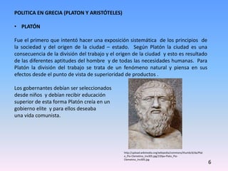 POLITICA EN GRECIA (PLATON Y ARISTÓTELES)
• PLATÓN
Fue el primero que intentó hacer una exposición sistemática de los principios de
la sociedad y del origen de la ciudad – estado. Según Platón la ciudad es una
consecuencia de la división del trabajo y el origen de la ciudad y esto es resultado
de las diferentes aptitudes del hombre y de todas las necesidades humanas. Para
Platón la división del trabajo se trata de un fenómeno natural y piensa en sus
efectos desde el punto de vista de superioridad de productos .
Los gobernantes debían ser seleccionados
desde niños y debían recibir educación
superior de esta forma Platón creía en un
gobierno elite y para ellos deseaba
una vida comunista.
6
http://upload.wikimedia.org/wikipedia/commons/thumb/d/da/Plat
o_Pio-Clemetino_Inv305.jpg/220px-Plato_Pio-
Clemetino_Inv305.jpg
 