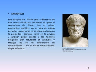 • ARISTÓTELES
Fue discípulo de Platón pero a diferencia de
este no era aristócrata, Aristóteles se opone al
comunismo de Platón, fue el primer
economista analítico, en su idea de estado
perfecto. Las personas no se interesan tanto en
la propiedad comunal como en la privada
, surgirían peleas cuando a los hombres
desiguales por naturaleza en aptitudes y
trabajos no se les diferenciara en
oportunidades si no en darles oportunidades
de goce distintas.
7
http://4.bp.blogspot.com/-
ne4_Loe5bxg/TvnhyKLvzZI/AAAAAAAAAOc/Gh4-
FZS6FNQ/s1600/3.jpg
 