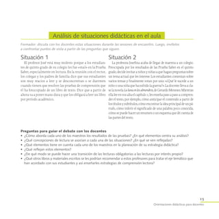 Orientaciones didácticas para docentes
Análisis de situaciones didácticas en el aula
15
Formador: discuta con los docentes estas situaciones durante las sesiones de encuentro. Luego, invítelos
a confrontar puntos de vista a partir de las preguntas que siguen.
Situación 1
El profesor José está muy molesto porque a los estudian-
tes de quinto grado de su colegio les fue «mal» en la Prueba
Saber, especialmente en lectura. En la reunión con el rector,
los colegas y los padres de familia dice que sus estudiantes
son muy reacios a leer y se desconcentran o se duermen
cuando tienen que resolver las pruebas de comprensión que
él ha fotocopiado de un libro de texto. Dice que a partir de
ahora va a poner mano dura y que los obligará a leer un libro
por período académico.
Situación 2
La profesora Josefina acaba de llegar de maestra a un colegio.
Preocupada por los resultados de las Prueba Saber en el quinto
grado,decideinvitaraniñosyniñasaquehaganpreguntassobre
un tema actual que les interese. Los estudiantes comentan sobre
varios temas y finalmente votan por uno: «¿Qué le sucede a un
niñoounaniñaquehasufridolaguerra?».Ladocentellevaacla-
selanovelaLalunaenlosalmendros,deGerardoMeneses.Mientras
ellaleeenvozaltaelcapítulo1,lesenseñapasoapasoacompren-
der el texto, por ejemplo, cómo anticipar el contenido a partir de
lostítulosysubtítulos,cómoencontrarlaideaprincipaldeunpá-
rrafo, cómo inferir el significado de una palabra poco conocida,
cómosepuedehacerunresumenounesquemaquedécuentade
laspartesdeltexto.
Preguntas para guiar el debate con los docentes
•	 ¿Cómo aborda cada uno de los maestros los resultados de las pruebas? ¿En qué elementos centra su análisis?
•	 ¿Qué concepciones de lectura se asocian a cada una de las situaciones? ¿En qué se ven reflejadas?
•	 ¿Qué elementos tiene en cuenta cada uno de los maestros en la planeación de su estrategia didáctica?
•	 ¿Qué reflejan estos elementos?
•	 ¿De qué modo se puede hacer una transición de las lecturas obligatorias a las lecturas por interés propio?
•	 ¿Qué otros libros y materiales escritos se les podrían recomendar a estos profesores para tratar el eje temático que
han acordado con sus estudiantes y así enseñarles estrategias de comprensión lectora?
 