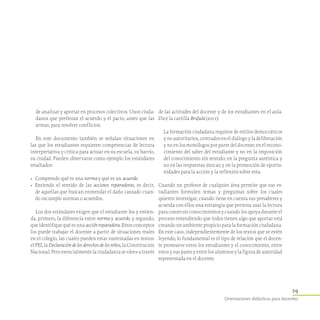 29
Orientaciones didácticas para docentes
de analizar y aportar en procesos colectivos. Unos ciuda-
danos que prefieran el acuerdo y el pacto, antes que las
armas, para resolver conflictos.
En este documento también se señalan situaciones en
las que los estudiantes requieren competencias de lectura
interpretativa y crítica para actuar en su escuela, su barrio,
su ciudad. Pueden observarse como ejemplo los estándares
resaltados:
•	 Comprendo qué es una norma y qué es un acuerdo.
•	 Entiendo el sentido de las acciones reparadoras, es decir,
de aquellas que buscan enmendar el daño causado cuan-
do incumplo normas o acuerdos.
Los dos estándares exigen que el estudiante lea y entien-
da, primero, la diferencia entre norma y acuerdo, y segundo,
que identifique qué es una acción reparadora. Estos conceptos
los puede trabajar el docente a partir de situaciones reales
en el colegio, las cuales pueden estar sustentadas en textos:
el PEI, la Declaración de los derechos de los niños, la Constitución
Nacional. Pero esencialmente la ciudadanía se «lee» a través
de las actitudes del docente y de los estudiantes en el aula.
Dice la cartilla Brújula (2011):
La formación ciudadana requiere de estilos democráticos
y no autoritarios, centrados en el diálogo y la deliberación
y no en los monólogos por parte del docente; en el recono-
cimiento del saber del estudiante y no en la imposición
del conocimiento sin sentido; en la pregunta auténtica y
no en las respuestas únicas; y en la promoción de oportu-
nidades para la acción y la reflexión sobre esta.
Cuando un profesor de cualquier área permite que sus es-
tudiantes formulen temas y preguntas sobre los cuales
quieren investigar, cuando tiene en cuenta sus presaberes y
acuerda con ellos una estrategia que permita usar la lectura
para construir conocimientos y cuando los apoya durante el
proceso entendiendo que todos tienen algo que aportar está
creando un ambiente propicio para la formación ciudadana.
En este caso, independientemente de los textos que se estén
leyendo, lo fundamental es el tipo de relación que el docen-
te promueve entre los estudiantes y el conocimiento, entre
estos y sus pares y entre los alumnos y la figura de autoridad
representada en el docente.
 