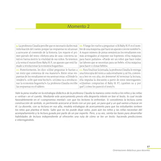 41
Orientaciones didácticas para docentes
Momento 2
9. La profesora Claudia percibe que es necesario darles más
información del cuento porque las respuestas no alcanzan
a acercarse al contenido de la historia. Les reparte el pri-
mer párrafo del texto: «Señora ama de casa: convierta us-
ted en fuerza motriz la vitalidad de sus niños. Ya tenemos
a la venta el maravilloso Baby H. P., un aparato que está lla-
mado a revolucionar la economía hogareña».
10. Y luego les vuelve a preguntar: «¿Si Baby H. P. es el nom-
bredeunamáquina,quéharáunaparatoconesenombre?».
A mayor número de pistas semánticas los estudiantes son
más arriesgados al exponer sus hipótesis: «Una máquina
para hacer pañales». «Puede ser un robot que hace todas
las labores que se necesitan para un bebé». «Una máquina
para hacer o clonar bebés».
11. Posteriormente, les dice: «¿Qué preguntas le harían a
un texto que comienza de esa manera?». Entre otras res-
puestas de los estudiantes se encuentran estas: «¿Dónde lo
venden?». «¿De qué está hecho?». «¿Cómo va a revolucio-
nar la economía hogareña?». La profesora Claudia escribe
las respuestas en el tablero.
12. Para finalizar la jornada, la profesora Claudia le entrega
una fotocopia del texto a cada estudiante y, ¡al fin, comien-
za a leer en voz alta, sin detenerse! Al terminar la lectura,
ella impulsa la discusión a partir de estos interrogantes:
«¿Quiénes comprarían el Baby H. P.?, ¿quiénes no y por
qué?, ¿cómo les pareció el texto?».
Vale la pena resaltar en la estrategia didáctica de la profesora Claudia la manera como invita a los niños y las niñas
a «entrar» en el cuento. Mediante este acercamiento previo ella despierta interés en leer el texto, lo cual incide
favorablemente en el «compromiso mental» con que los lectores lo enfrentan. Si concebimos la lectura como
construcción de sentido, es pertinente acercarse al texto con un por qué, un para qué y un qué vamos a buscar en
él. La docente, con su lectura en voz alta, modela estrategias de acercamiento para que los estudiantes sorteen
los retos que plantea el texto. Sabe que no los puede dejar solos, pues aún los niños y las niñas necesitan del
acompañamiento y la lectura guiada por parte de un par experto. Pero, a su vez, sienta las bases para desarrollar
habilidades de lectura independiente al ofrecerles una ruta de cómo se lee un texto: haciendo predicciones
e interrogándolo.
 