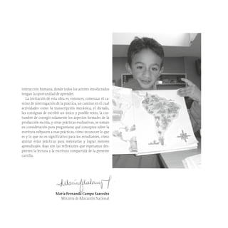 interacción humana, donde todos los actores involucrados
tengan la oportunidad de aprender.
La invitación de esta obra es, entonces, comenzar el ca-
mino de interrogación de la práctica, un camino en el cual
actividades como la transcripción mecánica, el dictado,
las consignas de escribir un único y posible texto, la cos-
tumbre de corregir solamente los aspectos formales de la
producción escrita, y otras prácticas evaluativas, se toman
en consideración para preguntarse qué conceptos sobre la
escritura subyacen a esas prácticas, cómo reconocer lo que
es y lo que no es significativo para los estudiantes, cómo
ajustar estas prácticas para mejorarlas y lograr mejores
aprendizajes. Esas son las reflexiones que esperamos des-
pierten la lectura y la escritura compartida de la presente
cartilla.
María Fernanda Campo Saavedra
Ministra de Educación Nacional
 