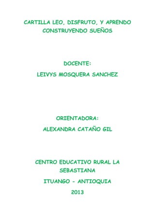 CARTILLA LEO, DISFRUTO, Y APRENDO
CONSTRUYENDO SUEÑOS

DOCENTE:
LEIVYS MOSQUERA SANCHEZ

ORIENTADORA:
ALEXANDRA CATAÑO GIL

CENTRO EDUCATIVO RURAL LA
SEBASTIANA
ITUANGO - ANTIOQUIA
2013

 