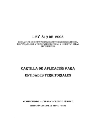 1
L EY 819 DE 2003
POR LA CUAL SE DICTAN NORMAS EN MATERIA DE PRESUPUESTO,
RESPONSABILIDAD Y TRANSPARENCIA FISCAL Y SE DICTAN OTRAS
DISPOSICIONES.
CARTILLA DE APLICACIÓN PARA
ENTIDADES TERRITORIALES
MINISTERIO DE HACIENDA Y CREDITO PÚBLICO
DIRECCIÓN GENERAL DE APOYO FISCAL
 