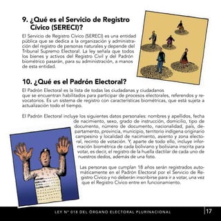 9. ¿Qué es el Servicio de Registro
   Cívico (SERECI)?
El Servicio de Registro Cívico (SERECI) es una entidad
pública que se dedica a la organización y administra-
ción del registro de personas naturales y depende del
Tribunal Supremo Electoral. La ley señala que todos
los bienes y activos del Registro Civil y del Padrón
biométrico pasarán, para su administración, a manos
de esta entidad.


10. ¿Qué es el Padrón Electoral?
El Padrón Electoral es la lista de todas las ciudadanas y ciudadanos
que se encuentran habilitados para participar de procesos electorales, referendos y re-
vocatorios. Es un sistema de registro con características biométricas, que está sujeta a
actualización todo el tiempo.

El Padrón Electoral incluye los siguientes datos personales: nombres y apellidos, fecha
                         de nacimiento, sexo, grado de instrucción, domicilio, tipo de
                         documento, número de documento, nacionalidad, país, de-
                          partamento, provincia, municipio, territorio indígena originario
                          campesino y localidad de nacimiento, asiento y zona electo-
                           ral, recinto de votación. Y, aparte de todo ello, incluye infor-
                            mación biométrica de cada boliviano y boliviana inscrita para
                            votar, es decir, el registro de la huella dactilar de cada uno de
                            nuestros dedos, además de una foto.

                               Las personas que cumplan 18 años serán registrados auto-
                               máticamente en el Padrón Electoral por el Servicio de Re-
                               gistro Cívico y no deberán inscribirse para ir a votar, una vez
                                que el Registro Cívico entre en funcionamiento.




                L E Y N º 0 1 8 d el ó r g a n o E L E C T ORA L P L U R I N A C I O N A L       17
 