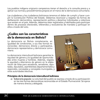 Los pueblos indígena originario campesinos tienen el derecho a la consulta previa y a
     aplicar sus normas y procedimientos propios en el marco de la democracia comunitaria.

     Las ciudadanas y los ciudadanos bolivianos tenemos el deber de cumplir y hacer cum-
     plir la Constitución Política del Estado. Debemos reconocer y respetar las formas de
     deliberación democrática, representación política y derechos individuales y colectivos
     que existen en el país. Además, debemos estar registrados y habilitados para participar
     dentro de procesos electorales, referendos y revocatorias de mandato y participar en
     ellos a través del voto.


     ¿Cuáles son las características
     de la democracia en Bolivia?
     La democracia en Bolivia complementa, en
     igualdad de condiciones, a sus tres formas re-
     conocidas: democracia directa y participativa,
     democracia representativa y democracia comu-
     nitaria.

     La democracia intercultural boliviana garantiza la
     equidad de género y la igualdad de oportunida-
     des entre mujeres y hombres. Además, respeta
     la equidad y alternancia de género en la elabo-
     ración de listas para senadoras, senadores, dipu-
     tadas, diputados, asambleístas departamentales y
     regionales, concejalas y concejales municipales, y
     otras autoridades electivas.

     Principios de la democracia intercultural boliviana
        a)	 Soberanía popular. La voluntad del pueblo se expresa a través de su participación
            en las tres formas democráticas reconocidas en el Estado Plurinacional. Se ejerce
            de manera directa y delegada.




24                   P OR U N E J E R C I C I O D E M O C R Á T I C O E I N T E R C U LT U RA L
 