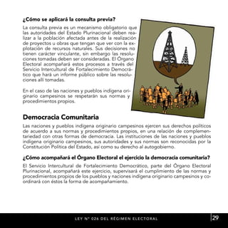 ¿Cómo se aplicará la consulta previa?
La consulta previa es un mecanismo obligatorio que
las autoridades del Estado Plurinacional deben rea-
lizar a la población afectada antes de la realización
de proyectos u obras que tengan que ver con la ex-
plotación de recursos naturales. Sus decisiones no
tienen carácter vinculante, sin embargo las resolu-
ciones tomadas deben ser consideradas. El Órgano
Electoral acompañará estos procesos a través del
Servicio Intercultural de Fortalecimiento Democrá-
tico que hará un informe público sobre las resolu-
ciones allí tomadas.

En el caso de las naciones y pueblos indígena ori-
ginario campesinos se respetarán sus normas y
procedimientos propios.


Democracia Comunitaria
Las naciones y pueblos indígena originario campesinos ejercen sus derechos políticos
de acuerdo a sus normas y procedimientos propios, en una relación de complemen-
tariedad con otras formas de democracia. Las instituciones de las naciones y pueblos
indígena originario campesinos, sus autoridades y sus normas son reconocidas por la
Constitución Política del Estado, así como su derecho al autogobierno.

¿Cómo acompañará el Órgano Electoral el ejercicio la democracia comunitaria?
El Servicio Intercultural de Fortalecimiento Democrático, parte del Órgano Electoral
Plurinacional, acompañará este ejercicio, supervisará el cumplimiento de las normas y
procedimientos propios de los pueblos y naciones indígena originario campesinos y co-
ordinará con éstos la forma de acompañamiento.




                        L E Y N º 0 2 6 D E L R É G I M E N E L E C T ORA L             29
 