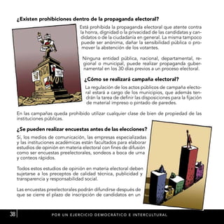 ¿Existen prohibiciones dentro de la propaganda electoral?
                                      Está prohibida la propaganda electoral que atente contra
                                      la honra, dignidad o la privacidad de las candidatas y can-
                                      didatos o de la ciudadanía en general. La misma tampoco
                                       puede ser anónima, dañar la sensibilidad pública o pro-
                                       mover la abstención de los votantes.

                                        Ninguna entidad pública, nacional, departamental, re-
                                        gional o municipal, puede realizar propaganda guber-
                                        namental en los 30 días previos a un proceso electoral.

                                         ¿Cómo se realizará campaña electoral?
                                          La regulación de los actos públicos de campaña electo-
                                          ral estará a cargo de los municipios, que además ten-
                                          drán la tarea de definir las disposiciones para la fijación
                                          de material impreso o pintado de paredes.

     En las campañas queda prohibido utilizar cualquier clase de bien de propiedad de las
     instituciones públicas.

     ¿Se pueden realizar encuestas antes de las elecciones?
     Sí, los medios de comunicación, las empresas especializadas
     y las instituciones académicas están facultados para elaborar
     estudios de opinión en materia electoral con fines de difusión
     como ser encuestas preelectorales, sondeos a boca de urna
     y conteos rápidos.

     Todos estos estudios de opinión en materia electoral deben
     sujetarse a los preceptos de calidad técnica, publicidad y
     transparencia y responsabilidad social.

     Las encuestas preelectorales podrán difundirse después de
     que se cierre el plazo de inscripción de candidatos en un



38                   P OR U N E J E R C I C I O D E M O C R Á T I C O E I N T E R C U LT U RA L
 