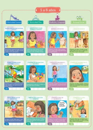 5 a 6 años


    Motricidad Gruesa                          Motricidad Fina                       Audición y Lenguaje                          Personal Social


SALTA CON LOS PIES JUNTOS                      AGRUPA POR COLOR,
              (2 VECES)                         FORMA Y TAMAÑO                          EXPRESA OPINIONES                          HACE MANDADOS




Dos personas agarran la soga a 25 cm     Pídale que forme grupos con las          Pregunte a la niña: ¿Qué te gusta        Pregunte a la niña o al niño en qué
del piso. Enséñele a la niña o al niño   figuras geométricas, por forma,          hacer o jugar? debe responder dando      cosas ayuda en la casa. La niña o el
a saltar con los pies juntos.            tamaño y color, al mismo tiempo.         su propia opinión.                       niño dice en qué cosas ayuda.

 28                                       28                                       28                                       28


     CORRE COMBINANDO                      CONSTRUYE GRADAS CON                      CONOCE SU IZQUIERDA Y                  CONOCE EL NOMBRE DE SU
      LOS PIES (4 METROS)                        10 CUBOS                               DERECHA (5 VECES)                        COMUNIDAD




Enséñele a correr combinando los pies,   Demuéstrele el ejercicio. La niña o el   Pregúntele: ¿Cuál es tu mano derecha?,   Pregunte a la niña o al niño: ¿Cómo se
como caballito, sin equivocarse ni       niño debe hacer lo mismo.                ¿tu ojo izquierdo?, ¿tu pie derecho?,    llama esta comunidad? Debe responder
perder el ritmo.                                                                  etc.                                     correctamente.

 29                                       29                                       29                                       29



     SALTA DESDE 50 CM                       DIBUJA UNA CASA CON                         CONOCE 6 DÍAS DE                         COMENTA LA VIDA
         DE ALTURA                                 3 PARTES                                LA SEMANA                                 FAMILIAR




La niña o el niño debe saltar y caer     Pídale que dibuje una casa. El dibujo    Pregunte los nombres de los días de      Pregunte sobre las actividades que
de pie sin apoyarse en las manos.        debe tener paredes, techo, puerta,       la semana. La niña o el niño debe        hace toda su familia. La niña o el niño
                                         ventanas, etc.                           nombrarlos, sin importar el orden.       debe contar lo que piensa.

 30                                       30                                       30                                       30
 