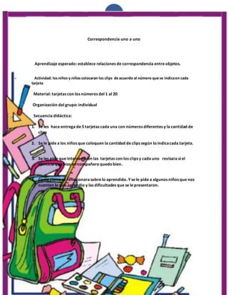 1
Correspondencia uno a uno
Aprendizaje esperado: establece relaciones de correspondencia entre objetos.
Actividad: losniños y niñas colocaran los clips de acuerdo al número que se indicaen cada
tarjeta
Material: tarjetas con los números del 1 al 20
Organización del grupo: individual
Secuencia didáctica:
1. Se les hace entrega de 5 tarjetas cada una con números diferentes y la cantidad de
clips
2. Se le pide a los niños que coloquen la cantidad de clips según lo indicacada tarjeta.
3. Se les pide que intercambien las tarjetas con los clips y cada uno revisara si el
ejercicio que hizo en compañero quedobien.
4. Como cierre se reflexionara sobre lo aprendido. Y se le pide a algunos niños que nos
cuenten lo que aprendio y las dificultades que se le presentaron.
 