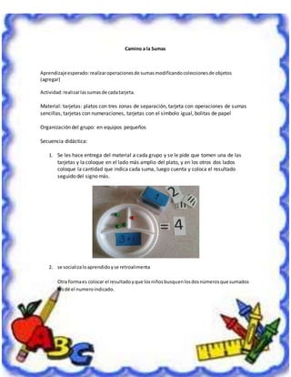 2
Camino a la Sumas
Aprendizajeesperado: realizaroperacionesde sumasmodificandocoleccionesde objetos
(agregar)
Actividad:realizarlassumasde cadatarjeta.
Material: tarjetas: platos con tres zonas de separación, tarjeta con operaciones de sumas
sencillas, tarjetas con numeraciones, tarjetas con el símbolo igual, bolitas de papel
Organización del grupo: en equipos pequeños
Secuencia didáctica:
1. Se les hace entrega del material a cada grupo y se le pide que tomen una de las
tarjetas y la coloque en el lado más amplio del plato, y en los otros dos lados
coloque la cantidad que indica cada suma, luego cuenta y coloca el resultado
seguido del signo más.
2. se socializaloaprendidoyse retroalimenta
Otra formaes colocar el resultadoyque losniñosbusquenlosdosnúmerosque sumados
lesdé el numeroindicado.
 