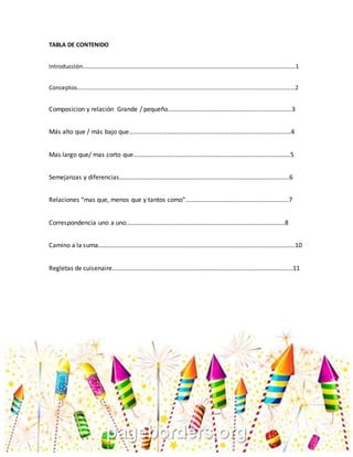 1
TABLA DE CONTENIDO
Introducción……………………………………………………………………………………………………………………………..….1
Conceptos…………………………………………………………………………………………………………………………………….2
Composicion y relación Grande / pequeño……………………………………………………………………3
Más alto que / más bajo que…………………………………………………………………………………………4
Mas largo que/ mas corto que………………………………………………………………………………………5
Semejanzas y diferencias……………………………………………………………………………………………..6
Relaciones “mas que, menos que y tantos como”………………………………………………………..7
Correspondencia uno a uno……………………………………………………………………………………….8
Camino a la suma…………………………………………………………………………………………………………….10
Regletas de cuisenaire……………………………………………………………………………………………………11
 