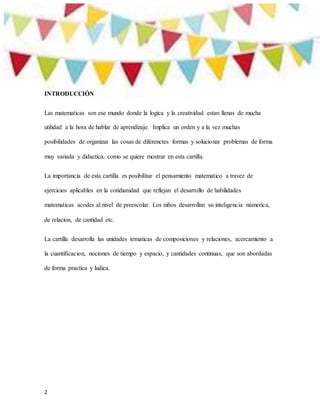 2
INTRODUCCIÓN
Las matematicas son ese mundo donde la logica y la creatividad estan llenas de mucha
utilidad a la hora de hablar de aprendizaje. Implica un orden y a la vez muchas
posibilidades de organizar las cosas de diferenctes formas y solucionar problemas de forma
muy variada y didactica, como se quiere mostrar en esta cartilla.
La importancia de esta cartilla es posibilitar el pensamiento matematico a travez de
ejercicios aplicables en la cotidianidad que reflejan el desarrollo de habilidades
matematicas acodes al nivel de preescolar. Los niños desarrollan su inteligencia númerica,
de relacion, de cantidad etc.
La cartilla desarrolla las unidades tematicas de composiciones y relaciones, acercamiento a
la cuantificacion, nociones de tiempo y espacio, y cantidades continuas, que son abordadas
de forma practica y ludica.
 
