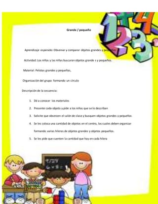 2
Grande / pequeño
Aprendizaje esperado: Observar y comparar objetos grandes y pequeños
Actividad: Los niños y las niñas buscaran objetos grande s y pequeños.
Material: Pelotas grandes y pequeñas,
Organización del grupo: formando un círculo
Descripción de la secuencia:
1. Dé a conocer los materiales
2. Presente cada objeto y pide a los niños que se lo describan
3. Solicite que observen el salón de clase y busquen objetos grandes y pequeños
4. Se les coloca una cantidad de objetos en el centro, los cuales deben organizar
formando varias hileras de objetos grandes y objetos pequeños.
5. Se les pide que cuenten la cantidad que hay en cada hilera
 