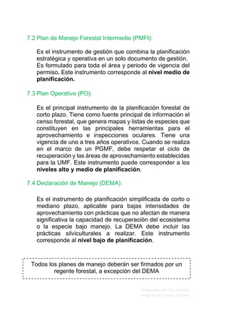 Elaborado por Ing. Forestal
Hugo Fredy Tueros Zevallos
Todos los planes de manejo deberán ser firmados por un
regente forestal, a excepción del DEMA
7.2 Plan de Manejo Forestal Intermedio (PMFI):
Es el instrumento de gestión que combina la planificación
estratégica y operativa en un solo documento de gestión.
Es formulado para toda el área y periodo de vigencia del
permiso. Este instrumento corresponde al nivel medio de
planificación.
7.3 Plan Operativo (PO):
Es el principal instrumento de la planificación forestal de
corto plazo. Tiene como fuente principal de información el
censo forestal, que genera mapas y listas de especies que
constituyen en las principales herramientas para el
aprovechamiento e inspecciones oculares. Tiene una
vigencia de uno a tres años operativos. Cuando se realiza
en el marco de un PGMF, debe respetar el ciclo de
recuperación y las áreas de aprovechamiento establecidas
para la UMF. Este instrumento puede corresponder a los
niveles alto y medio de planificación.
7.4 Declaración de Manejo (DEMA):
Es el instrumento de planificación simplificada de corto o
mediano plazo, aplicable para bajas intensidades de
aprovechamiento con prácticas que no afectan de manera
significativa la capacidad de recuperación del ecosistema
o la especie bajo manejo. La DEMA debe incluir las
prácticas silviculturales a realizar. Este instrumento
corresponde al nivel bajo de planificación.
 