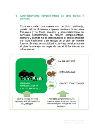 Elaborado por Ing. Forestal
Hugo Fredy Tueros Zevallos
8 Aprovechamiento complementario de otros bienes y
servicios
Toda comunidad que cuente con un título habilitante,
puede realizar el manejo y aprovechamiento de recursos
forestales y de fauna silvestre, y aprovechamiento de
servicios ecosistémicos de manera complementaria,
siempre y cuando no se desnaturalice el objeto principal
del título habilitante y se incluya en el plan de manejo
forestal. En caso esta actividad no se haya considerado en
el plan de manejo, corresponde que el titular efectúe su
reformulación.
 
