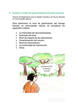 Elaborado por Ing. Forestal
Hugo Fredy Tueros Zevallos
9 Escalas o niveles de aprovechamiento forestal comercial
Articulo 45 Reglamento para la Gestión Forestal y de Fauna Silvestre
en Comunidades Nativas.
Para determinar el nivel de planificación del manejo
forestal, en comunidades nativas, se consideran los
siguientes criterios:
• La intensidad del aprovechamiento.
• Extensión del área.
• Nivel de impacto de las operaciones.
• Caracterización del recurso.
• Nivel de mecanización.
• La continuidad de intervención.
• Otros.
Qué tipo de Plan
de Manejo
necesito
 