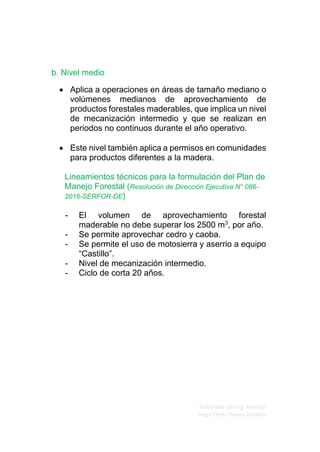 Elaborado por Ing. Forestal
Hugo Fredy Tueros Zevallos
b. Nivel medio
• Aplica a operaciones en áreas de tamaño mediano o
volúmenes medianos de aprovechamiento de
productos forestales maderables, que implica un nivel
de mecanización intermedio y que se realizan en
periodos no continuos durante el año operativo.
• Este nivel también aplica a permisos en comunidades
para productos diferentes a la madera.
Lineamientos técnicos para la formulación del Plan de
Manejo Forestal (Resolución de Dirección Ejecutiva N° 086-
2016-SERFOR-DE)
- El volumen de aprovechamiento forestal
maderable no debe superar los 2500 m3
, por año.
- Se permite aprovechar cedro y caoba.
- Se permite el uso de motosierra y aserrio a equipo
“Castillo”.
- Nivel de mecanización intermedio.
- Ciclo de corta 20 años.
 