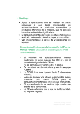 Elaborado por Ing. Forestal
Hugo Fredy Tueros Zevallos
c. Nivel bajo
• Aplica a operaciones que se realizan en áreas
pequeñas o con bajas intensidades de
aprovechamiento de productos maderables y
productos diferentes de la madera, que no generan
impactos ambientales significativos.
• El aprovechamiento a través de los títulos habilitantes
realizado bajo conducción directa por la comunidad.
• Son implementadas a través de Declaraciones de
Manejo.
Lineamientos técnicos para la formulación del Plan de
Manejo Forestal (Resolución de Dirección Ejecutiva N° 065-
2016-SERFOR-DE)
- El volumen de aprovechamiento forestal
maderable no debe superar los 650 m3
, por el
periodo de vigencia de la DEMA.
- No se permite aprovechar cedro, ni caoba.
- Se permite el uso de motosierra y aserrio a equipo
“Castillo”.
- La DEMA tiene una vigencia hasta 3 años como
máximo.
- Luego de ejecutar una DEMA, la comunidad puede
presentar una nueva DEMA para el
aprovechamiento forestal en el área ya intervenida.
- El aprovechamiento se realiza bajo conducción
directa de la comunidad.
- La DEMA es firmada por el jefe de la Comunidad,
no requiere regente.
 