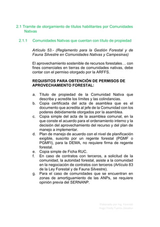 Elaborado por Ing. Forestal
Hugo Fredy Tueros Zevallos
2.1 Tramite de otorgamiento de títulos habilitantes por Comunidades
Nativas
2.1.1 Comunidades Nativas que cuentan con título de propiedad
Artículo 53.- (Reglamento para la Gestión Forestal y de
Fauna Silvestre en Comunidades Nativas y Campesinas)
El aprovechamiento sostenible de recursos forestales… con
fines comerciales en tierras de comunidades nativas, debe
contar con el permiso otorgado por la ARFFS.
REQUISITOS PARA OBTENCIÓN DE PERMISOS DE
APROVECHAMIENTO FORESTAL:
a. Título de propiedad de la Comunidad Nativa que
describa y acredite los límites y las colindancias.
b. Copia certificada del acta de asamblea que es el
documento que acredita al jefe de la Comunidad con los
poderes debidamente otorgados por la asamblea.
c. Copia simple del acta de la asamblea comunal, en la
que conste el acuerdo para el ordenamiento interno y la
decisión del aprovechamiento del recurso y del plan de
manejo a implementar.
d. Plan de manejo de acuerdo con el nivel de planificación
exigible, suscrito por un regente forestal (PGMF o
PGMFI), para la DEMA, no requiere firma de regente
forestal.
e. Copia simple de Ficha RUC.
f. En caso de contratos con terceros, a solicitud de la
comunidad, la autoridad forestal, asiste a la comunidad
en la negociación de contratos con terceros (Artículo 83
de la Ley Forestal y de Fauna Silvestre).
g. Para el caso de comunidades que se encuentran en
zonas de amortiguamiento de las ANPs, se requiere
opinión previa del SERNANP.
 