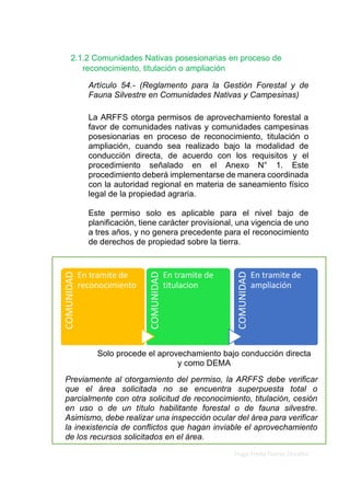 Elaborado por Ing. Forestal
Hugo Fredy Tueros Zevallos
COMUNIDAD
En tramite de
reconocimiento
COMUNIDAD
En tramite de
titulacion
COMUNIDAD
En tramite de
ampliación
2.1.2 Comunidades Nativas posesionarias en proceso de
reconocimiento, titulación o ampliación
Artículo 54.- (Reglamento para la Gestión Forestal y de
Fauna Silvestre en Comunidades Nativas y Campesinas)
La ARFFS otorga permisos de aprovechamiento forestal a
favor de comunidades nativas y comunidades campesinas
posesionarias en proceso de reconocimiento, titulación o
ampliación, cuando sea realizado bajo la modalidad de
conducción directa, de acuerdo con los requisitos y el
procedimiento señalado en el Anexo N° 1. Este
procedimiento deberá implementarse de manera coordinada
con la autoridad regional en materia de saneamiento físico
legal de la propiedad agraria.
Este permiso solo es aplicable para el nivel bajo de
planificación, tiene carácter provisional, una vigencia de uno
a tres años, y no genera precedente para el reconocimiento
de derechos de propiedad sobre la tierra.
Previamente al otorgamiento del permiso, la ARFFS debe verificar
que el área solicitada no se encuentra superpuesta total o
parcialmente con otra solicitud de reconocimiento, titulación, cesión
en uso o de un título habilitante forestal o de fauna silvestre.
Asimismo, debe realizar una inspección ocular del área para verificar
la inexistencia de conflictos que hagan inviable el aprovechamiento
de los recursos solicitados en el área.
Solo procede el aprovechamiento bajo conducción directa
y como DEMA
 