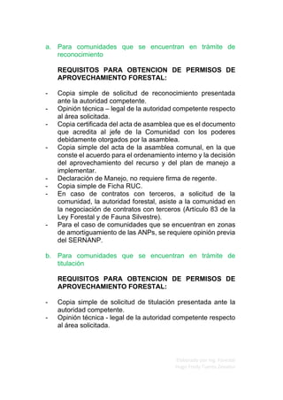 Elaborado por Ing. Forestal
Hugo Fredy Tueros Zevallos
a. Para comunidades que se encuentran en trámite de
reconocimiento
REQUISITOS PARA OBTENCION DE PERMISOS DE
APROVECHAMIENTO FORESTAL:
- Copia simple de solicitud de reconocimiento presentada
ante la autoridad competente.
- Opinión técnica – legal de la autoridad competente respecto
al área solicitada.
- Copia certificada del acta de asamblea que es el documento
que acredita al jefe de la Comunidad con los poderes
debidamente otorgados por la asamblea.
- Copia simple del acta de la asamblea comunal, en la que
conste el acuerdo para el ordenamiento interno y la decisión
del aprovechamiento del recurso y del plan de manejo a
implementar.
- Declaración de Manejo, no requiere firma de regente.
- Copia simple de Ficha RUC.
- En caso de contratos con terceros, a solicitud de la
comunidad, la autoridad forestal, asiste a la comunidad en
la negociación de contratos con terceros (Artículo 83 de la
Ley Forestal y de Fauna Silvestre).
- Para el caso de comunidades que se encuentran en zonas
de amortiguamiento de las ANPs, se requiere opinión previa
del SERNANP.
b. Para comunidades que se encuentran en trámite de
titulación
REQUISITOS PARA OBTENCION DE PERMISOS DE
APROVECHAMIENTO FORESTAL:
- Copia simple de solicitud de titulación presentada ante la
autoridad competente.
- Opinión técnica - legal de la autoridad competente respecto
al área solicitada.
 