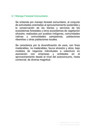 Elaborado por Ing. Forestal
Hugo Fredy Tueros Zevallos
3.1 Manejo Forestal Comunitario
Se entiende por manejo forestal comunitario, al conjunto
de actividades orientadas al aprovechamiento sostenible y
la conservación de los bienes y servicios de los
ecosistemas forestales y otros ecosistemas de vegetación
silvestre, realizadas por pueblos indígenas, comunidades
nativas y comunidades campesinas, poblaciones
ribereñas u otras poblaciones locales.
Se caracteriza por la diversificación de usos, con fines
maderables, no maderables, fauna silvestre y otros, bajo
modelos de negocios individuales o colectivos en
asociación con empresas y entidades en el
aprovechamiento desde el nivel del autoconsumo, hasta
comercial, de diversa magnitud.
 