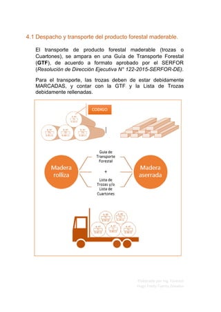 Elaborado por Ing. Forestal
Hugo Fredy Tueros Zevallos
4.1 Despacho y transporte del producto forestal maderable.
El transporte de producto forestal maderable (trozas o
Cuartones), se ampara en una Guía de Transporte Forestal
(GTF), de acuerdo a formato aprobado por el SERFOR
(Resolución de Dirección Ejecutiva N° 122-2015-SERFOR-DE).
Para el transporte, las trozas deben de estar debidamente
MARCADAS, y contar con la GTF y la Lista de Trozas
debidamente rellenadas.
 