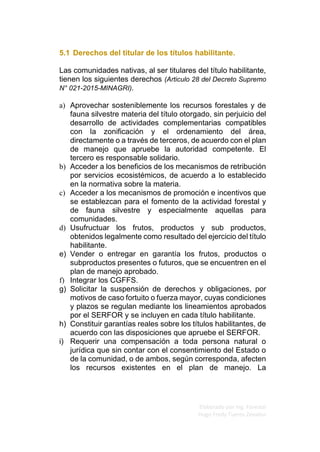 Elaborado por Ing. Forestal
Hugo Fredy Tueros Zevallos
5.1 Derechos del titular de los títulos habilitante.
Las comunidades nativas, al ser titulares del título habilitante,
tienen los siguientes derechos (Articulo 28 del Decreto Supremo
N° 021-2015-MINAGRI).
a) Aprovechar sosteniblemente los recursos forestales y de
fauna silvestre materia del título otorgado, sin perjuicio del
desarrollo de actividades complementarias compatibles
con la zonificación y el ordenamiento del área,
directamente o a través de terceros, de acuerdo con el plan
de manejo que apruebe la autoridad competente. El
tercero es responsable solidario.
b) Acceder a los beneficios de los mecanismos de retribución
por servicios ecosistémicos, de acuerdo a lo establecido
en la normativa sobre la materia.
c) Acceder a los mecanismos de promoción e incentivos que
se establezcan para el fomento de la actividad forestal y
de fauna silvestre y especialmente aquellas para
comunidades.
d) Usufructuar los frutos, productos y sub productos,
obtenidos legalmente como resultado del ejercicio del título
habilitante.
e) Vender o entregar en garantía los frutos, productos o
subproductos presentes o futuros, que se encuentren en el
plan de manejo aprobado.
f) Integrar los CGFFS.
g) Solicitar la suspensión de derechos y obligaciones, por
motivos de caso fortuito o fuerza mayor, cuyas condiciones
y plazos se regulan mediante los lineamientos aprobados
por el SERFOR y se incluyen en cada título habilitante.
h) Constituir garantías reales sobre los títulos habilitantes, de
acuerdo con las disposiciones que apruebe el SERFOR.
i) Requerir una compensación a toda persona natural o
jurídica que sin contar con el consentimiento del Estado o
de la comunidad, o de ambos, según corresponda, afecten
los recursos existentes en el plan de manejo. La
 