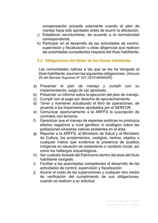 Elaborado por Ing. Forestal
Hugo Fredy Tueros Zevallos
compensación procede solamente cuando el plan de
manejo haya sido aprobado antes de ocurrir la afectación.
j) Establecer servidumbres, de acuerdo a la normatividad
correspondiente.
k) Participar en el desarrollo de las actividades de control,
supervisión y fiscalización u otras diligencias que realicen
las autoridades competentes respecto del título habilitante.
5.2 Obligaciones del titular de los títulos habilitante.
Las comunidades nativas a las que se les ha otorgado el
título habilitante, asumen las siguientes obligaciones. (Artículo
29 del Decreto Supremo N° 021-2015-MINAGRI).
a) Presentar el plan de manejo y cumplir con su
implementación, luego de ser aprobado.
b) Presentar un informe sobre la ejecución del plan de manejo.
c) Cumplir con el pago por derecho de aprovechamiento.
d) Tener y mantener actualizado el libro de operaciones, de
acuerdo a los lineamientos aprobados por el SERFOR.
e) Comunicar oportunamente a la ARFFS la suscripción de
contratos con terceros.
f) Garantizar que el manejo de especies exóticas no produzca
efectos negativos a nivel genético ni ecológico sobre las
poblaciones silvestres nativas existentes en el área.
g) Reportar a la ARFFS, al Ministerio de Salud y al Ministerio
de Cultura, los avistamientos, vestigios, rastros, objetos o
cualquier indicio que evidencie la presencia de pueblos
indígenas en situación de aislamiento o contacto inicial, así
como los hallazgos arqueológicos.
h) Ser custodio forestal del Patrimonio dentro del área del título
habilitante otorgado.
i) Facilitar a las autoridades competentes el desarrollo de las
actividades de control, supervisión y fiscalización.
j) Asumir el costo de las supervisiones y cualquier otro medio
de verificación del cumplimiento de sus obligaciones,
cuando se realicen a su solicitud.
 