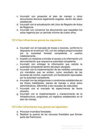 Elaborado por Ing. Forestal
Hugo Fredy Tueros Zevallos
c. Incumplir con presentar el plan de manejo u otros
documentos técnicos legalmente exigidos, dentro del plazo
establecido.
d. Incumplir con la actualización del Libro de Registro de Actos
de Regencia.
e. Incumplir con conservar los documentos que respalden los
actos regencia por un período mínimo de cuatro años.
137.2 Son infracciones graves las siguientes:
a. Incumplir con el marcado de trozas o tocones, conforme lo
dispuesto en el artículo 103, con los códigos proporcionados
por la autoridad forestal competente, o usarlos
indebidamente.
b. Impedir y/o resistirse a brindar el acceso a la información y/o
documentación que requiera la autoridad competente.
c. Incumplir con entregar la información que solicite la
autoridad competente dentro del plazo otorgado.
d. Incumplir con la implementación de las medidas correctivas
y/o mandatos que se emitan, como resultado de las
acciones de control, supervisión y/o fiscalización ejecutadas
por la autoridad competente.
e. Incumplir con las obligaciones o condiciones establecidas en
los títulos habilitantes, planes de manejo u otros actos
administrativos, diferentes a las causales de caducidad.
f. Incumplir con el marcado de especímenes de fauna
silvestre.
g. Incumplir con la implementación y mantenimiento de la
infraestructura, programas y/o registros establecidos en el
plan de manejo.
137.3 Son infracciones muy graves las siguientes:
a. Provocar incendios forestales.
b. Realizar la quema de los recursos forestales que forman
parte del Patrimonio.
 