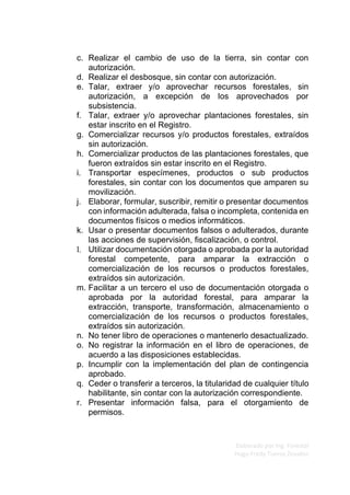 Elaborado por Ing. Forestal
Hugo Fredy Tueros Zevallos
c. Realizar el cambio de uso de la tierra, sin contar con
autorización.
d. Realizar el desbosque, sin contar con autorización.
e. Talar, extraer y/o aprovechar recursos forestales, sin
autorización, a excepción de los aprovechados por
subsistencia.
f. Talar, extraer y/o aprovechar plantaciones forestales, sin
estar inscrito en el Registro.
g. Comercializar recursos y/o productos forestales, extraídos
sin autorización.
h. Comercializar productos de las plantaciones forestales, que
fueron extraídos sin estar inscrito en el Registro.
i. Transportar especímenes, productos o sub productos
forestales, sin contar con los documentos que amparen su
movilización.
j. Elaborar, formular, suscribir, remitir o presentar documentos
con información adulterada, falsa o incompleta, contenida en
documentos físicos o medios informáticos.
k. Usar o presentar documentos falsos o adulterados, durante
las acciones de supervisión, fiscalización, o control.
l. Utilizar documentación otorgada o aprobada por la autoridad
forestal competente, para amparar la extracción o
comercialización de los recursos o productos forestales,
extraídos sin autorización.
m. Facilitar a un tercero el uso de documentación otorgada o
aprobada por la autoridad forestal, para amparar la
extracción, transporte, transformación, almacenamiento o
comercialización de los recursos o productos forestales,
extraídos sin autorización.
n. No tener libro de operaciones o mantenerlo desactualizado.
o. No registrar la información en el libro de operaciones, de
acuerdo a las disposiciones establecidas.
p. Incumplir con la implementación del plan de contingencia
aprobado.
q. Ceder o transferir a terceros, la titularidad de cualquier título
habilitante, sin contar con la autorización correspondiente.
r. Presentar información falsa, para el otorgamiento de
permisos.
 
