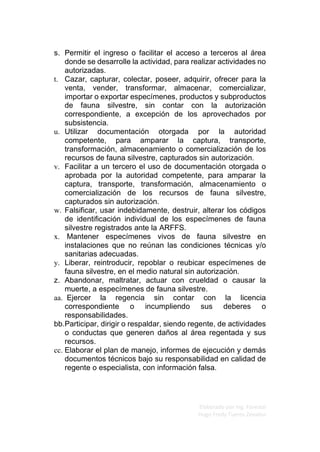 Elaborado por Ing. Forestal
Hugo Fredy Tueros Zevallos
s. Permitir el ingreso o facilitar el acceso a terceros al área
donde se desarrolle la actividad, para realizar actividades no
autorizadas.
t. Cazar, capturar, colectar, poseer, adquirir, ofrecer para la
venta, vender, transformar, almacenar, comercializar,
importar o exportar especímenes, productos y subproductos
de fauna silvestre, sin contar con la autorización
correspondiente, a excepción de los aprovechados por
subsistencia.
u. Utilizar documentación otorgada por la autoridad
competente, para amparar la captura, transporte,
transformación, almacenamiento o comercialización de los
recursos de fauna silvestre, capturados sin autorización.
v. Facilitar a un tercero el uso de documentación otorgada o
aprobada por la autoridad competente, para amparar la
captura, transporte, transformación, almacenamiento o
comercialización de los recursos de fauna silvestre,
capturados sin autorización.
w. Falsificar, usar indebidamente, destruir, alterar los códigos
de identificación individual de los especímenes de fauna
silvestre registrados ante la ARFFS.
x. Mantener especímenes vivos de fauna silvestre en
instalaciones que no reúnan las condiciones técnicas y/o
sanitarias adecuadas.
y. Liberar, reintroducir, repoblar o reubicar especímenes de
fauna silvestre, en el medio natural sin autorización.
z. Abandonar, maltratar, actuar con crueldad o causar la
muerte, a especímenes de fauna silvestre.
aa. Ejercer la regencia sin contar con la licencia
correspondiente o incumpliendo sus deberes o
responsabilidades.
bb.Participar, dirigir o respaldar, siendo regente, de actividades
o conductas que generen daños al área regentada y sus
recursos.
cc. Elaborar el plan de manejo, informes de ejecución y demás
documentos técnicos bajo su responsabilidad en calidad de
regente o especialista, con información falsa.
 