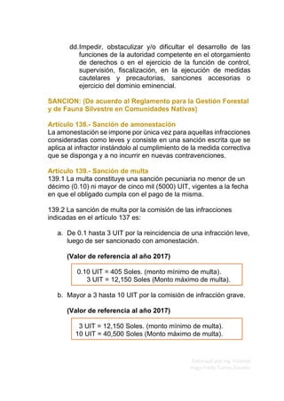 Elaborado por Ing. Forestal
Hugo Fredy Tueros Zevallos
dd.Impedir, obstaculizar y/o dificultar el desarrollo de las
funciones de la autoridad competente en el otorgamiento
de derechos o en el ejercicio de la función de control,
supervisión, fiscalización, en la ejecución de medidas
cautelares y precautorias, sanciones accesorias o
ejercicio del dominio eminencial.
SANCION: (De acuerdo al Reglamento para la Gestión Forestal
y de Fauna Silvestre en Comunidades Nativas)
Artículo 138.- Sanción de amonestación
La amonestación se impone por única vez para aquellas infracciones
consideradas como leves y consiste en una sanción escrita que se
aplica al infractor instándolo al cumplimiento de la medida correctiva
que se disponga y a no incurrir en nuevas contravenciones.
Artículo 139.- Sanción de multa
139.1 La multa constituye una sanción pecuniaria no menor de un
décimo (0.10) ni mayor de cinco mil (5000) UIT, vigentes a la fecha
en que el obligado cumpla con el pago de la misma.
139.2 La sanción de multa por la comisión de las infracciones
indicadas en el artículo 137 es:
a. De 0.1 hasta 3 UIT por la reincidencia de una infracción leve,
luego de ser sancionado con amonestación.
(Valor de referencia al año 2017)
0.10 UIT = 405 Soles. (monto mínimo de multa).
3 UIT = 12,150 Soles (Monto máximo de multa).
b. Mayor a 3 hasta 10 UIT por la comisión de infracción grave.
(Valor de referencia al año 2017)
3 UIT = 12,150 Soles. (monto mínimo de multa).
10 UIT = 40,500 Soles (Monto máximo de multa).
 