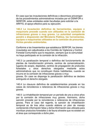 Elaborado por Ing. Forestal
Hugo Fredy Tueros Zevallos
En caso que las incautaciones definitivas o decomisos provengan
de los procedimientos administrativos iniciados por el OSINFOR o
SERFOR, estas entidades están facultadas para solicitar a la
ARFFS, el apoyo efectivo para su ejecución.
140.2 La incautación definitiva de herramientas, equipos o
maquinaria procede cuando son utilizados en la comisión de
infracciones graves o muy graves. La autoridad competente
pondrá a disposición del Ministerio Público, las herramientas,
equipos o maquinarias utilizados en la comisión de presuntos
ilícitos penales ambientales.
Conforme a los lineamientos que establezca SERFOR, los bienes
incautados son adjudicados a los Comités de Vigilancia y Control
Forestal Comunitario que lo requieran, siempre que la comunidad
no haya participado en la comisión de la infracción.
140.3 La paralización temporal o definitiva del funcionamiento de
plantas de transformación primaria, centros de comercialización,
lugares de acopio, depósitos, centros de propagación de productos
forestales u otros derechos otorgados mediante actos
administrativos que no constituyen títulos habilitantes, cuando se
incurra en la comisión de infracciones graves o muy
graves. En caso se disponga la paralización definitiva se declara
extinguido el derecho otorgado.
140.4 La clausura definitiva de establecimientos procede en los
casos de reincidencia o reiterancia de infracciones graves o muy
graves.
140.5 La inhabilitación temporal por un período de uno a cinco años
por la comisión de infracciones muy graves. Asimismo, dicha
sanción procede por la reincidencia o reiterancia de infracciones
graves. Para el caso del regente, la sanción de inhabilitación
temporal es de tres años cuando elabore un plan de manejo
conteniendo información falsa y dicha información sea utilizada para
movilizar productos forestales o de fauna silvestre que no existen en
el área que corresponde a dicho plan.
 