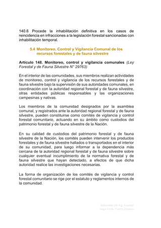 Elaborado por Ing. Forestal
Hugo Fredy Tueros Zevallos
140.6 Procede la inhabilitación definitiva en los casos de
reincidencia en infracciones a la legislación forestal sancionadas con
inhabilitación temporal.
5.4 Monitoreo, Control y Vigilancia Comunal de los
recursos forestales y de fauna silvestre
Artículo 148. Monitoreo, control y vigilancia comunales (Ley
Forestal y de Fauna Silvestre N° 29763)
En el interior de las comunidades, sus miembros realizan actividades
de monitoreo, control y vigilancia de los recursos forestales y de
fauna silvestre bajo la supervisión de sus autoridades comunales, en
coordinación con la autoridad regional forestal y de fauna silvestre,
otras entidades públicas responsables y las organizaciones
campesinas y nativas.
Los miembros de la comunidad designados por la asamblea
comunal, y registrados ante la autoridad regional forestal y de fauna
silvestre, pueden constituirse como comités de vigilancia y control
forestal comunitario, actuando en su ámbito como custodios del
patrimonio forestal y de fauna silvestre de la Nación.
En su calidad de custodios del patrimonio forestal y de fauna
silvestre de la Nación, los comités pueden intervenir los productos
forestales y de fauna silvestre hallados o transportados en el interior
de su comunidad, para luego informar a la dependencia más
cercana de la autoridad regional forestal y de fauna silvestre sobre
cualquier eventual incumplimiento de la normativa forestal y de
fauna silvestre que hayan detectado, a efectos de que dicha
autoridad realice las investigaciones necesarias.
La forma de organización de los comités de vigilancia y control
forestal comunitario se rige por el estatuto y reglamentos internos de
la comunidad.
 