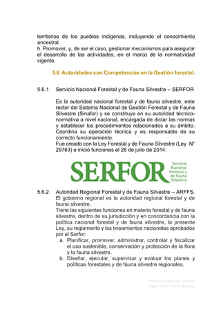 Elaborado por Ing. Forestal
Hugo Fredy Tueros Zevallos
territorios de los pueblos indígenas, incluyendo el conocimiento
ancestral.
h. Promover, y, de ser el caso, gestionar mecanismos para asegurar
el desarrollo de las actividades, en el marco de la normatividad
vigente.
5.6 Autoridades con Competencias en la Gestión forestal.
5.6.1 Servicio Nacional Forestal y de Fauna Silvestre – SERFOR
Es la autoridad nacional forestal y de fauna silvestre, ente
rector del Sistema Nacional de Gestión Forestal y de Fauna
Silvestre (Sinafor) y se constituye en su autoridad técnico-
normativa a nivel nacional, encargada de dictar las normas
y establecer los procedimientos relacionados a su ámbito.
Coordina su operación técnica y es responsable de su
correcto funcionamiento.
Fue creado con la Ley Forestal y de Fauna Silvestre (Ley N°
29763) e inició funciones el 26 de julio de 2014.
5.6.2 Autoridad Regional Forestal y de Fauna Silvestre – ARFFS.
El gobierno regional es la autoridad regional forestal y de
fauna silvestre.
Tiene las siguientes funciones en materia forestal y de fauna
silvestre, dentro de su jurisdicción y en concordancia con la
política nacional forestal y de fauna silvestre, la presente
Ley, su reglamento y los lineamientos nacionales aprobados
por el Serfor:
a. Planiﬁcar, promover, administrar, controlar y ﬁscalizar
el uso sostenible, conservación y protección de la ﬂora
y la fauna silvestre.
b. Diseñar, ejecutar, supervisar y evaluar los planes y
políticas forestales y de fauna silvestre regionales.
 