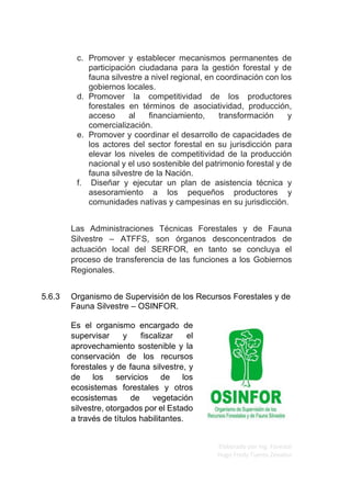 Elaborado por Ing. Forestal
Hugo Fredy Tueros Zevallos
c. Promover y establecer mecanismos permanentes de
participación ciudadana para la gestión forestal y de
fauna silvestre a nivel regional, en coordinación con los
gobiernos locales.
d. Promover la competitividad de los productores
forestales en términos de asociatividad, producción,
acceso al ﬁnanciamiento, transformación y
comercialización.
e. Promover y coordinar el desarrollo de capacidades de
los actores del sector forestal en su jurisdicción para
elevar los niveles de competitividad de la producción
nacional y el uso sostenible del patrimonio forestal y de
fauna silvestre de la Nación.
f. Diseñar y ejecutar un plan de asistencia técnica y
asesoramiento a los pequeños productores y
comunidades nativas y campesinas en su jurisdicción.
Las Administraciones Técnicas Forestales y de Fauna
Silvestre – ATFFS, son órganos desconcentrados de
actuación local del SERFOR, en tanto se concluya el
proceso de transferencia de las funciones a los Gobiernos
Regionales.
5.6.3 Organismo de Supervisión de los Recursos Forestales y de
Fauna Silvestre – OSINFOR.
Es el organismo encargado de
supervisar y fiscalizar el
aprovechamiento sostenible y la
conservación de los recursos
forestales y de fauna silvestre, y
de los servicios de los
ecosistemas forestales y otros
ecosistemas de vegetación
silvestre, otorgados por el Estado
a través de títulos habilitantes.
 