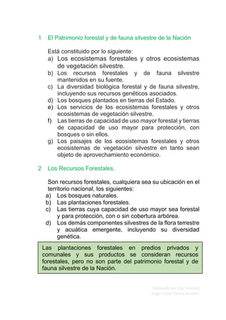 Elaborado por Ing. Forestal
Hugo Fredy Tueros Zevallos
1 El Patrimonio forestal y de fauna silvestre de la Nación
Está constituido por lo siguiente:
a) Los ecosistemas forestales y otros ecosistemas
de vegetación silvestre.
b) Los recursos forestales y de fauna silvestre
mantenidos en su fuente.
c) La diversidad biológica forestal y de fauna silvestre,
incluyendo sus recursos genéticos asociados.
d) Los bosques plantados en tierras del Estado.
e) Los servicios de los ecosistemas forestales y otros
ecosistemas de vegetación silvestre.
f) Las tierras de capacidad de uso mayor forestal y tierras
de capacidad de uso mayor para protección, con
bosques o sin ellos.
g) Los paisajes de los ecosistemas forestales y otros
ecosistemas de vegetación silvestre en tanto sean
objeto de aprovechamiento económico.
2 Los Recursos Forestales.
Son recursos forestales, cualquiera sea su ubicación en el
territorio nacional, los siguientes:
a) Los bosques naturales.
b) Las plantaciones forestales.
c) Las tierras cuya capacidad de uso mayor sea forestal
y para protección, con o sin cobertura arbórea.
d) Los demás componentes silvestres de la flora terrestre
y acuática emergente, incluyendo su diversidad
genética.
Las plantaciones forestales en predios privados y
comunales y sus productos se consideran recursos
forestales, pero no son parte del patrimonio forestal y de
fauna silvestre de la Nación.
 