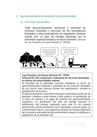 Elaborado por Ing. Forestal
Hugo Fredy Tueros Zevallos
4 Aprovechamiento de producto forestal maderable.
a) Con fines comerciales
Todo aprovechamiento comercial o industrial de
recursos forestales y servicios de los ecosistemas
forestales y otros ecosistemas de vegetación silvestre
cuente con un plan de manejo aprobado por la
autoridad regional forestal y de fauna silvestre. (Artículo
44. Ley Forestal y de Fauna Silvestre N° 29763).
Ley Forestal y de Fauna Silvestre N° 29763
Artículo 82. Uso comercial o industrial de recursos forestales
en tierras de comunidades nativas
Es facultad de la asamblea comunal establecer la forma de
aprovechamiento comercial o industrial de los recursos forestales
de sus tierras bajo diversas formas de organización, incluida la
participación de terceros.
El aprovechamiento comercial en bosques comunales puede ser de
pequeña, mediana o gran escala y está sujeto a la aprobación de
un plan de manejo y al pago de derecho de aprovechamiento
respectivo. La aprobación del plan de manejo requiere la
delimitación del bosque destinado para este fin de manera
permanente, previa aprobación de la asamblea comunal según su
ordenamiento interno. Las exigencias del plan de manejo dependen
de la escala e intensidad de aprovechamiento según lo establece el
reglamento de la presente Ley.
 