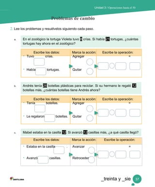 Unidad 3 / Operaciones hasta el 50
Problemas de cambio
2. Lee los problemas y resuélvelos siguiendo cada paso.
a. En el zoológico la tortuga Violeta tuvo 8 crías. Si había 21 tortugas, ¿cuántas
tortugas hay ahora en el zoológico?
Escribe los datos: Marca la acción: Escribe la operación:
• Tuvo crías. Agregar =
• Había tortugas. Quitar
b. Andrés tenía 26 botellas plásticas para reciclar. Si su hermano le regaló 12
botellas más, ¿cuántas botellas tiene Andrés ahora?
Escribe los datos: Marca la acción: Escribe la operación:
• Tenía botellas. Agregar =
• Le regalaron botellas. Quitar
c. Mabel estaba en la casilla 12. Si avanzó 12 casillas más, ¿a qué casilla llegó?
Escribe los datos: Marca la acción: Escribe la operación:
• Estaba en la casilla . Avanzar =
• Avanzó casillas. Retroceder
_treinta y _sie 37
 