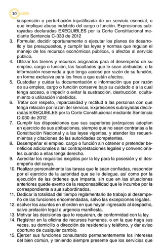 10 
suspensión o perturbación injustificada de un servicio esencial, o 
que implique abuso indebido del cargo o función. Expresiones sub-rayadas 
declaradas EXEQUIBLES por la Corte Constitucional me-diante 
Sentencia C-030 de 2012 
3. Formular, decidir oportunamente o ejecutar los planes de desarro-llo 
y los presupuestos, y cumplir las leyes y normas que regulan el 
manejo de los recursos económicos públicos, o afectos al servicio 
público. 
4. Utilizar los bienes y recursos asignados para el desempeño de su 
empleo, cargo o función, las facultades que le sean atribuidas, o la 
información reservada a que tenga acceso por razón de su función, 
en forma exclusiva para los fines a que están afectos. 
5. Custodiar y cuidar la documentación e información que por razón 
de su empleo, cargo o función conserve bajo su cuidado o a la cual 
tenga acceso, e impedir o evitar la sustracción, destrucción, oculta-miento 
o utilización indebidos. 
6. Tratar con respeto, imparcialidad y rectitud a las personas con que 
tenga relación por razón del servicio. Expresiones subrayadas decla-radas 
EXEQUIBLES por la Corte Constitucional mediante Sentencia 
C-030 de 2012 
7. Cumplir las disposiciones que sus superiores jerárquicos adopten 
en ejercicio de sus atribuciones, siempre que no sean contrarias a la 
Constitución Nacional y a las leyes vigentes, y atender los requeri-mientos 
y citaciones de las autoridades competentes. 
8. Desempeñar el empleo, cargo o función sin obtener o pretender be-neficios 
adicionales a las contraprestaciones legales y convenciona-les 
cuando a ellas tenga derecho. 
9. Acreditar los requisitos exigidos por la ley para la posesión y el des-empeño 
del cargo. 
10. Realizar personalmente las tareas que le sean confiadas, responder 
por el ejercicio de la autoridad que se le delegue, así como por la 
ejecución de las órdenes que imparta, sin que en las situaciones 
anteriores quede exento de la responsabilidad que le incumbe por la 
correspondiente a sus subordinados. 
11. Dedicar la totalidad del tiempo reglamentario de trabajo al desempe-ño 
de las funciones encomendadas, salvo las excepciones legales. 
12. esolver los asuntos en el orden en que hayan ingresado al despacho, 
salvo prelación legal o urgencia manifiesta. 
13. Motivar las decisiones que lo requieran, de conformidad con la ley. 
14. Registrar en la oficina de recursos humanos, o en la que haga sus 
veces, su domicilio o dirección de residencia y teléfono, y dar aviso 
oportuno de cualquier cambio. 
15. Ejercer sus funciones consultando permanentemente los intereses 
del bien común, y teniendo siempre presente que los servicios que 
 