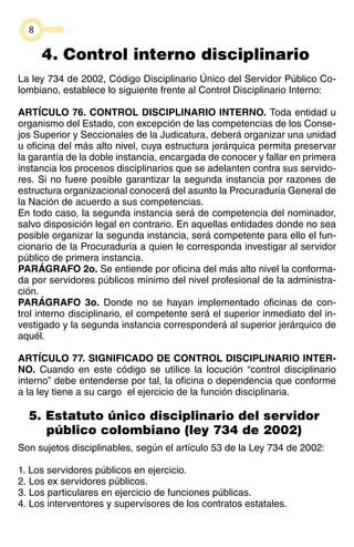8 
4. Control interno disciplinario 
La ley 734 de 2002, Código Disciplinario Único del Servidor Público Co-lombiano, 
establece lo siguiente frente al Control Disciplinario Interno: 
ARTÍCULO 76. CONTROL DISCIPLINARIO INTERNO. Toda entidad u 
organismo del Estado, con excepción de las competencias de los Conse-jos 
Superior y Seccionales de la Judicatura, deberá organizar una unidad 
u oficina del más alto nivel, cuya estructura jerárquica permita preservar 
la garantía de la doble instancia, encargada de conocer y fallar en primera 
instancia los procesos disciplinarios que se adelanten contra sus servido-res. 
Si no fuere posible garantizar la segunda instancia por razones de 
estructura organizacional conocerá del asunto la Procuraduría General de 
la Nación de acuerdo a sus competencias. 
En todo caso, la segunda instancia será de competencia del nominador, 
salvo disposición legal en contrario. En aquellas entidades donde no sea 
posible organizar la segunda instancia, será competente para ello el fun-cionario 
de la Procuraduría a quien le corresponda investigar al servidor 
público de primera instancia. 
PARÁGRAFO 2o. Se entiende por oficina del más alto nivel la conforma-da 
por servidores públicos mínimo del nivel profesional de la administra-ción. 
PARÁGRAFO 3o. Donde no se hayan implementado oficinas de con-trol 
interno disciplinario, el competente será el superior inmediato del in-vestigado 
y la segunda instancia corresponderá al superior jerárquico de 
aquél. 
ARTÍCULO 77. SIGNIFICADO DE CONTROL DISCIPLINARIO INTER-NO. 
Cuando en este código se utilice la locución “control disciplinario 
interno” debe entenderse por tal, la oficina o dependencia que conforme 
a la ley tiene a su cargo el ejercicio de la función disciplinaria. 
5. Estatuto único disciplinario del servidor 
público colombiano (ley 734 de 2002) 
Son sujetos disciplinables, según el artículo 53 de la Ley 734 de 2002: 
1. Los servidores públicos en ejercicio. 
2. Los ex servidores públicos. 
3. Los particulares en ejercicio de funciones públicas. 
4. Los interventores y supervisores de los contratos estatales. 
 