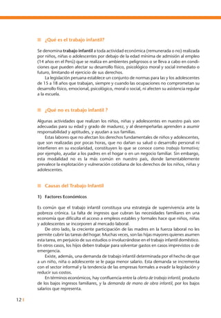 12 I
n	 ¿Qué es el trabajo infantil?
Se denomina trabajo infantil a toda actividad económica (remunerada o no) realizada
por niños, niñas o adolescentes por debajo de la edad mínima de admisión al empleo
(14 años en el Perú) que se realiza en ambientes peligrosos o se lleva a cabo en condi-
ciones que pueden afectar su desarrollo físico, psicológico moral y social inmediato o
futuro, limitando el ejercicio de sus derechos.
	 La legislación peruana establece un conjunto de normas para las y los adolescentes
de 15 a 18 años que trabajan, siempre y cuando las ocupaciones no comprometan su
desarrollo físico, emocional, psicológico, moral o social, ni afecten su asistencia regular
a la escuela.
n	 ¿Qué no es trabajo infantil ?
Algunas actividades que realizan los niños, niñas y adolescentes en nuestro país son
adecuadas para su edad y grado de madurez, y al desempeñarlas aprenden a asumir
responsabilidad y aptitudes, y ayudan a sus familias.
	 Estas labores que no afectan los derechos fundamentales de niños y adolescentes,
que son realizadas por pocas horas, que no dañan su salud o desarrollo personal ni
interfieren en su escolaridad, constituyen lo que se conoce como trabajo formativo;
por ejemplo, ayudar a los padres en el hogar o en un negocio familiar. Sin embargo,
esta modalidad no es la más común en nuestro país, donde lamentablemente
prevalece la explotación y vulneración cotidiana de los derechos de los niños, niñas y
adolescentes.
n	 Causas del Trabajo Infantil
1)	 Factores Económicos
Es común que el trabajo infantil constituya una estrategia de supervivencia ante la
pobreza crónica. La falta de ingresos que cubran las necesidades familiares en una
economía que dificulta el acceso a empleos estables y formales hace que niños, niñas
y adolescentes se incorporen al mercado laboral.
	 De otro lado, la creciente participación de las madres en la fuerza laboral no les
permite cubrir las tareas del hogar. Muchas veces, son las hijas mayores quienes asumen
esta tarea, en perjuicio de sus estudios o involucrándose en el trabajo infantil doméstico.
En otros casos, los hijos deben trabajar para solventar gastos en casos imprevistos o de
emergencia.
	 Existe, además, una demanda de trabajo infantil determinada por el hecho de que
a un niño, niña o adolescente se le paga menor salario. Esta demanda se incrementa
con el sector informal y la tendencia de las empresas formales a evadir la legislación y
reducir sus costos.
	 En términos económicos, hay confluencia entre la oferta de trabajo infantil, producto
de los bajos ingresos familiares, y la demanda de mano de obra infantil, por los bajos
salarios que representa.
 