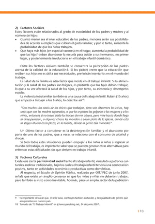I 13
2)	 Factores Sociales
Estos factores están relacionados al grado de escolaridad de los padres y madres y al
número de hijos:
•	 Cuanto menor sea el nivel educativo de los padres, menores serán sus posibilida-
des de acceder a empleos que cubran el gasto familiar, y por lo tanto, aumenta la
probabilidad de que los niños trabajen.
•	 Que haya más hijos (en especial varones) en el hogar, aumenta la probabilidad de
que las hijas9
deban abandonar la escuela para cuidar a sus hermanos, en primer
lugar, y posteriormente involucrarse en el trabajo infantil doméstico.
	 Entre los factores sociales también se encuentra la percepción de los padres
acerca de la calidad de la educación1. Si los padres creen que la educación que
reciben sus hijos no es útil a sus necesidades, preferirán insertarlos en el mundo del
trabajo.
	 La salud de la familia es otro factor que incide en el trabajo infantil. Si la alimen-
tación y la salud de los padres son frágiles, es probable que los hijos deban trabajar,
lo que a su vez afectará la salud de los hijos, y por tanto, su asistencia y desempeño
escolar.
	 La violencia intrafamiliar también es una causa del trabajo infantil. Rubén (15 años)
que empezó a trabajar a los 8 años, lo describe así10
:
“Son muchos los casos de los chicos que trabajan, pero son diferentes los casos, hay
unos que son las madres separadas, o que los esposos las golpean a las mujeres y a los
niños, entonces si no traen plata los hacen dormir afuera, pero mire hasta donde llega
la desesperación, a algunos chicos los mandan a sacar plata de la iglesia, donde está
la Virgen afuera en la plaza, en la fuente, donde la gente tira monedas”.
	 Un último factor a considerar es la desintegración familiar y el abandono por
parte de uno de los padres, que a veces se relaciona con el consumo de alcohol y
drogas.
	 Si bien todas estas situaciones pueden empujar a los niños o niñas a ingresar al
mundo del trabajo, es importante saber que se pueden generar otras alternativas para
enfrentar estas dificultades sin que deriven en trabajo infantil.
3)	 Factores Culturales
Existe una cierta permisividad social frente al trabajo infantil, vinculada a patrones cul-
turales andinos tradicionales, bajo los cuales el trabajo infantil tendría una connotación
positiva, tanto en actividades económico-productivas como domésticas.
	 Al respecto, el Estudio de Opinión Pública, realizado por OIT/IPEC de junio 2007,
señala que existe un amplio consenso en que los niños y niñas no deberían trabajar;
pero también es visto como inevitable. Además, para un amplio sector de la población
9	 Es importante destacar que, en este caso, confluyen factores culturales y desigualdades de género que
aún persisten en nuestro país.
10	 Tomado de “El Trabajo Infantil” en jchavez.perublog.net, 24 de junio 2007.
 