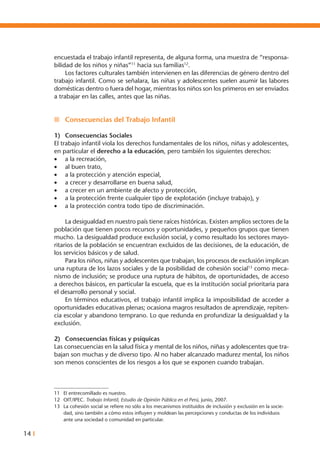14 I
encuestada el trabajo infantil representa, de alguna forma, una muestra de “responsa-
bilidad de los niños y niñas”11
hacia sus familias12
.
	 Los factores culturales también intervienen en las diferencias de género dentro del
trabajo infantil. Como se señalara, las niñas y adolescentes suelen asumir las labores
domésticas dentro o fuera del hogar, mientras los niños son los primeros en ser enviados
a trabajar en las calles, antes que las niñas.
n	 Consecuencias del Trabajo Infantil
1)	 Consecuencias Sociales
El trabajo infantil viola los derechos fundamentales de los niños, niñas y adolescentes,
en particular el derecho a la educación, pero también los siguientes derechos:
•	 a la recreación,
•	 al buen trato,
•	 a la protección y atención especial,
•	 a crecer y desarrollarse en buena salud,
•	 a crecer en un ambiente de afecto y protección,
•	 a la protección frente cualquier tipo de explotación (incluye trabajo), y
•	 a la protección contra todo tipo de discriminación.
	 La desigualdad en nuestro país tiene raíces históricas. Existen amplios sectores de la
población que tienen pocos recursos y oportunidades, y pequeños grupos que tienen
mucho. La desigualdad produce exclusión social, y como resultado los sectores mayo-
ritarios de la población se encuentran excluidos de las decisiones, de la educación, de
los servicios básicos y de salud.
	 Para los niños, niñas y adolescentes que trabajan, los procesos de exclusión implican
una ruptura de los lazos sociales y de la posibilidad de cohesión social13
como meca-
nismo de inclusión; se produce una ruptura de hábitos, de oportunidades, de acceso
a derechos básicos, en particular la escuela, que es la institución social prioritaria para
el desarrollo personal y social.
	 En términos educativos, el trabajo infantil implica la imposibilidad de acceder a
oportunidades educativas plenas; ocasiona magros resultados de aprendizaje, repiten-
cia escolar y abandono temprano. Lo que redunda en profundizar la desigualdad y la
exclusión.
2)	 Consecuencias físicas y psíquicas
Las consecuencias en la salud física y mental de los niños, niñas y adolescentes que tra-
bajan son muchas y de diverso tipo. Al no haber alcanzado madurez mental, los niños
son menos conscientes de los riesgos a los que se exponen cuando trabajan.
	
11	 El entrecomillado es nuestro.
12	 OIT/IPEC. Trabajo Infantil, Estudio de Opinión Pública en el Perú, junio, 2007.
13	 La cohesión social se refiere no sólo a los mecanismos instituidos de inclusión y exclusión en la socie-
dad, sino también a cómo estos influyen y moldean las percepciones y conductas de los individuos
ante una sociedad o comunidad en particular.
 