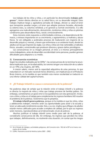 I 15
	 Los trabajos de los niños y niñas, y en particular los denominados trabajos peli-
grosos14
, tienen efectos directos en su salud física y en su desarrollo integral. Estos
trabajos implican largas y agotadoras jornadas de trabajo, afectan su salud al tener
que transportar pesadas cargas y al tener que adoptar posturas forzadas, afectando
su sistema óseo, su columna vertebral, y en general su normal crecimiento. Si a ello
agregamos una mala alimentación, desnutrición, tendremos niños y niñas en pésimas
condiciones para desarrollarse física, social y emocionalmente.
	 Estos menores están expuestos a enfermedades crónicas, a la dependencia de fár-
macos, a retrasos importantes en su crecimiento, a agotamiento y a maltrato y abuso
físicos. Se ven obligados a acelerados procesos de maduración con respecto de su
desarrollo psíquico y mental, y tienen que enfrentarse a un ambiente hostil, donde los
adultos son los que imponen las reglas. Los niños y niñas son más vulnerables a maltratos
físicos, sexuales y emocionales que producen diversos y graves daños psicológicos.
	 Las consecuencias en su imagen personal, al verse a sí mismos principalmente
como trabajadores, antes de desarrollar una identidad como personas, pueden generar
dificultades para adaptarse a su medio.
3)	 Consecuencias económicas
Según los estudios realizados por la CEPAL15
, las consecuencias de no terminar la secun-
daria implicarán que, en la edad adulta, los varones tengan una reducción de su salario
en un 19% y las mujeres, del 18%.
	 A menor salario, menor será la capacidad adquisitiva de estas personas, lo que
redundará en un mercado nacional menos dinámico, con implicancias en el Producto
Bruto Interno, en la medida en que también esta menor escolaridad se traducirá en
una inferior calidad del capital humano.
n	 ¿El Trabajo Infantil es causa o consecuencia de la pobreza?
No podemos dejar de señalar que la relación entre el trabajo infantil y la pobreza
es directa: la mayoría de niños y niñas que trabaja proviene de familias pobres. Sin
embargo, cometeríamos un grave error si nos quedáramos con esta apreciación. Involu-
crar a niños y niñas en el trabajo para complementar los ingresos familiares NO resuelve
el problema de la pobreza. Sostenemos que lo perpetúa.
	El trabajo infantil genera pobreza, porque en la medida en que los niños, niñas
y adolescentes trabajen, menores serán sus oportunidades para asistir a la escuela y
tener un adecuado rendimiento escolar. Esto, a su vez, implica que al llegar a la adultez
estarán menos calificados para acceder a empleos de calidad, por lo que sus ingresos
serán menores, reproduciéndose así el denominado círculo de pobreza.
	 Muchos justifican el trabajo infantil como medio para salir de la pobreza, al
considerarlo consecuencia de ella. Sin embargo, los ingresos que perciben los niños
que trabajan, definitivamente, no resolverán esta situación; sin contar que los riesgos
14	 Ver el listado de trabajos y actividades peligrosos, del Convenio núm. 182 de la OIT en el marco nor-
mativo de la Cartilla.
15	 CEPAL: Panorama social de América Latina 2001 - 2002.
 