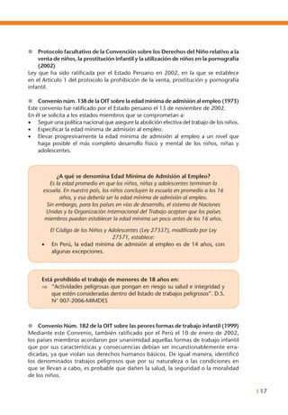 I 17
l	 Protocolo facultativo de la Convención sobre los Derechos del Niño relativo a la
venta de niños, la prostitución infantil y la utilización de niños en la pornografía
(2002)
Ley que ha sido ratificada por el Estado Peruano en 2002, en la que se establece
en el Artículo 1 del protocolo la prohibición de la venta, prostitución y pornografía
infantil.
l	 Convenio núm. 138 de la OIT sobre la edad mínima de admisión al empleo (1973)
Este convenio fue ratificado por el Estado peruano el 13 de noviembre de 2002.
En él se solicita a los estados miembros que se comprometan a:
•	 Seguir una política nacional que asegure la abolición efectiva del trabajo de los niños.
•	 Especificar la edad mínima de admisión al empleo.
•	 Elevar progresivamente la edad mínima de admisión al empleo a un nivel que
haga posible el más completo desarrollo físico y mental de los niños, niñas y
adolescentes.
¿A qué se denomina Edad Mínima de Admisión al Empleo?
Es la edad promedio en que los niños, niñas y adolescentes terminan la
escuela. En nuestro país, los niños concluyen la escuela en promedio a los 16
años, y esa debería ser la edad mínima de admisión al empleo.
Sin embargo, para los países en vías de desarrollo, el sistema de Naciones
Unidas y la Organización Internacional del Trabajo aceptan que los países
miembros puedan establecer la edad mínima un poco antes de los 16 años.
El Código de los Niños y Adolescentes (Ley 27337), modificado por Ley
27571, establece:
•	 En Perú, la edad mínima de admisión al empleo es de 14 años, con
algunas excepciones.
Está prohibido el trabajo de menores de 18 años en:
⇒	 “Actividades peligrosas que pongan en riesgo su salud e integridad y
que estén consideradas dentro del listado de trabajos peligrosos”. D.S.
N° 007-2006-MIMDES
l	 Convenio Núm. 182 de la OIT sobre las peores formas de trabajo infantil (1999)
Mediante este Convenio, también ratificado por el Perú el 10 de enero de 2002,
los países miembros acordaron por unanimidad aquellas formas de trabajo infantil
que por sus características y consecuencias debían ser incuestionablemente erra-
dicadas, ya que violan sus derechos humanos básicos. De igual manera, identificó
los denominados trabajos peligrosos que por su naturaleza o las condiciones en
que se llevan a cabo, es probable que dañen la salud, la seguridad o la moralidad
de los niños.
 
