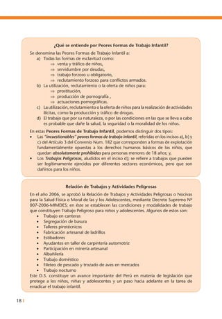18 I
¿Qué se entiende por Peores Formas de Trabajo Infantil?
Se denomina las Peores Formas de Trabajo Infantil a:
a)	 Todas las formas de esclavitud como:
⇒	 venta y tráfico de niños,
⇒	 servidumbre por deudas,
⇒	 trabajo forzoso u obligatorio,
⇒	 reclutamiento forzoso para conflictos armados.
b)	 La utilización, reclutamiento o la oferta de niños para:
⇒	 prostitución,
⇒	 producción de pornografía ,
⇒	 actuaciones pornográficas.
c)	 La utilización, reclutamiento o la oferta de niños para la realización de actividades
ilícitas, como la producción y tráfico de drogas.
d)	 El trabajo que por su naturaleza, o por las condiciones en las que se lleva a cabo
es probable que dañe la salud, la seguridad o la moralidad de los niños.
En estas Peores Formas de Trabajo Infantil, podemos distinguir dos tipos:
•	 Las “incuestionables” peores formas de trabajo infantil, referidas en los incisos a), b) y
c) del Artículo 3 del Convenio Num. 182 que corresponden a formas de explotación
fundamentalmente opuestas a los derechos humanos básicos de los niños, que
quedan absolutamente prohibidas para personas menores de 18 años; y,
•	 Los Trabajos Peligrosos, aludidos en el inciso d); se refiere a trabajos que pueden
ser legítimamente ejercidos por diferentes sectores económicos, pero que son
dañinos para los niños.
Relación de Trabajos y Actividades Peligrosas
En el año 2006, se aprobó la Relación de Trabajos y Actividades Peligrosas o Nocivas
para la Salud Física o Moral de las y los Adolescentes, mediante Decreto Supremo Nº
007-2006-MIMDES; en éste se establecen las condiciones y modalidades de trabajo
que constituyen Trabajo Peligroso para niños y adolescentes. Algunos de estos son:
•	 Trabajo en canteras
•	 Segregación de basura
•	 Talleres pirotécnicos
•	 Fabricación artesanal de ladrillos
•	 Estibadores
•	 Ayudantes en taller de carpintería automotriz
•	 Participación en minería artesanal
•	 Albañilería
•	 Trabajo doméstico
•	 Fileteo de pescado y trozado de aves en mercados
•	 Trabajo nocturno
Este D.S. constituye un avance importante del Perú en materia de legislación que
protege a los niños, niñas y adolescentes y un paso hacia adelante en la tarea de
erradicar el trabajo infantil.
 